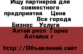 Ищу партнеров для совместного предприятия. › Цена ­ 1 000 000 000 - Все города Бизнес » Услуги   . Алтай респ.,Горно-Алтайск г.